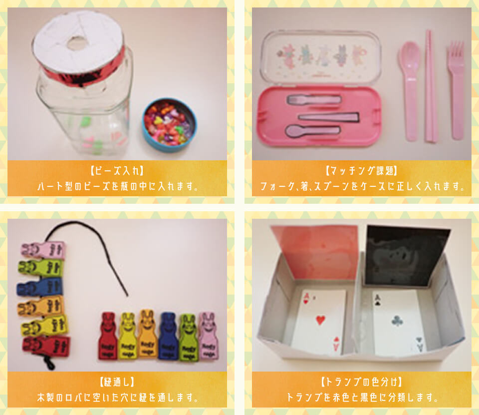 【ビーズ入れ】ハート形のビーズを瓶の中に入れます。【マッチング課題】フォーク、箸、スプーンをケースに正しく入れます。【紐通し】木製のロバに空いた穴に紐を通します。【トランプの色分け】トランプを赤色と黒色に分類します。